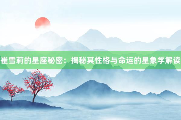 崔雪莉的星座秘密：揭秘其性格与命运的星象学解读