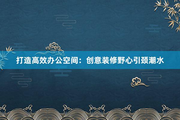 打造高效办公空间：创意装修野心引颈潮水